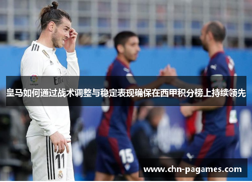 皇马如何通过战术调整与稳定表现确保在西甲积分榜上持续领先 皇马如何通过战术调整与稳定表现确保在西甲积分榜上持续领先