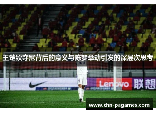 王楚钦夺冠背后的意义与陈梦举动引发的深层次思考 王楚钦夺冠背后的意义与陈梦举动引发的深层次思考