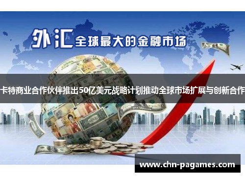 卡特商业合作伙伴推出50亿美元战略计划推动全球市场扩展与创新合作 卡特商业合作伙伴推出50亿美元战略计划推动全球市场扩展与创新合作