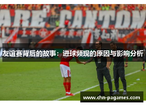 友谊赛背后的故事:进球频现的原因与影响分析 友谊赛背后的故事:进球频现的原因与影响分析