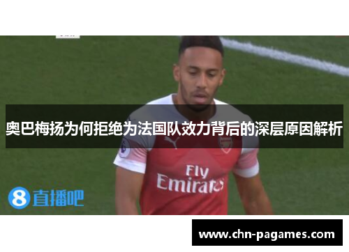 奥巴梅扬为何拒绝为法国队效力背后的深层原因解析 奥巴梅扬为何拒绝为法国队效力背后的深层原因解析
