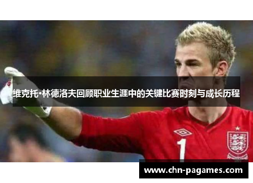 维克托·林德洛夫回顾职业生涯中的关键比赛时刻与成长历程 维克托·林德洛夫回顾职业生涯中的关键比赛时刻与成长历程