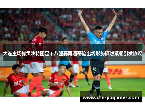 大连主场憾负沙特国足十八强赛再遇寒流出线形势骤然紧绷引发热议