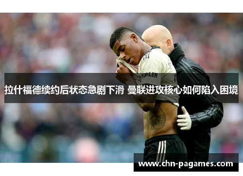 拉什福德续约后状态急剧下滑 曼联进攻核心如何陷入困境