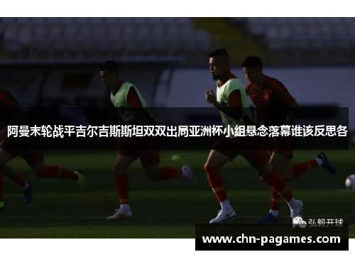 阿曼末轮战平吉尔吉斯斯坦双双出局亚洲杯小组悬念落幕谁该反思各